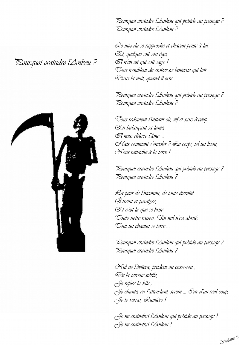 Pourquoi craindre l’Ankou ? / / Pourquoi craindre l’Ankou qui préside au passage ? / Pourquoi craindre l’Ankou ? / Le miz du se rapproche et chacun pense à lui, / Et, quelque soit son âge, / Il n’en est qui soit sage ! / Tous tremblent de croiser sa lanterne qui luit / Dans la nuit, quand il erre … / / Pourquoi craindre l’Ankou qui préside au passage ? / Pourquoi craindre l’Ankou ? / / Tous redoutent l’instant où, vif et sans à-coup, / / En balançant sa lame, / Il nous délivre l’âme … / Mais comment s’envoler ? Le corps, tel un licou, / Nous rattache à la terre ! / / Pourquoi craindre l’Ankou qui préside au passage ? / Pourquoi craindre l’Ankou ? / / La peur de l’inconnu, de toute éternité / Étreint et paralyse, / Et c’est là que se brise / Toute notre raison. Si nul n’est abrité, / Tout un chacun se terre … / / Pourquoi craindre l’Ankou qui préside au passage ? / Pourquoi craindre l’Ankou ? / / Nul ne l’évitera, prudent ou casse-cou ; / De la terreur stérile, / Je refuse la bile ; / Je chante, en l’attendant, serein … Car d‘un seul coup, / Je te verrai, Lumière ! / / Je ne craindrai l’Ankou qui préside au passage ! / Je ne craindrai l’Ankou ! / / Stellamaris